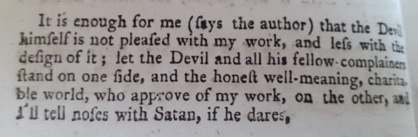 History of the Devil 4: It is enough for me (says the author) that the Devil himself is not pleased with my work, and less with the design of it ; let the Devil and all his fellow-complainers stand on one side, and the honest well-meaning, charitable world, who approve of my work, on the other, and I'll tell noses with Satan, if he dares.